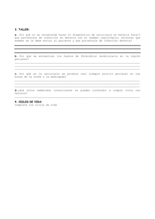 3. TALLER:
a. Por qué no se recomienda hacer el diagnóstico de oxiuriasis en materia fecal?
Que porcentaje de infección se detecta con el exámen coprológico; entonces que
exámen se le debe enviar al paciente y que porcentaje de infección detecta?




b. Por qué se encuentran los huevos de Enterobius vermicularis en la región
perianal?
________________________________________________________________________________
________________________________________________________________________________
________________________________________________________________________________

c. Por qué en la oxiuriasis se produce casi siempre prurito perianal en las
horas de la noche o la madrugada?
________________________________________________________________________________
________________________________________________________________________________
________________________________________________________________________________
d.¿Qué otros nemátodos intestinales se pueden confundir a simple vista con
Oxiuros?
________________________________________________________________________________

4. CICLOS DE VIDA:
Complete los ciclos de vida
 