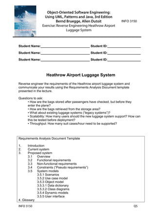 Object-Oriented Software Engineering:
Using UML, Patterns and Java, 3rd Edition
Bernd Bruegge, Allen Dutoit
Exercise: Reverse Engineering Heathrow Airport
Luggage System
INFO 3150
INFO 3150 QS
Student Name:____________________________ Student ID:___________________
Student Name:____________________________ Student ID:___________________
Student Name:____________________________ Student ID:___________________
Heathrow Airport Luggage System
Reverse engineer the requirements of the Heathrow airport luggage system and
communicate your results using the Requirements Analysis Document template
presented in the lecture.
Questions to ask:
• How are the bags stored after passengers have checked, but before they
enter the plane?
• How are the bags retrieved from the storage area?
• What about existing luggage systems (“legacy systems”)?
• Scalability: How many users should the new luggage system support? How can
this be tested before deployment?
• Throughput: How many suit cases/hour need to be supported?
Requirements Analysis Document Template
1. Introduction
2. Current system
3. Proposed system
3.1 Overview
3.2 Functional requirements
3.3 Non-functional requirements
3.4 Constraints (“Pseudo requirements”)
3.5 System models
3.5.1 Scenarios
3.5.2 Use case model
3.5.3 Object model
3.5.3.1 Data dictionary
3.5.3.2 Class diagrams
3.5.4 Dynamic models
3.5.5 User interface
4. Glossary
 