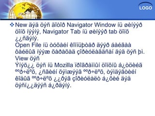 New äýä öýñ äîòîð Navigator Window íü øèíýýð öîíõ íýýíý, Navigator Tab íü øèíýýð tab öîíõ ¿¿ñãýíý. Open File íü òóõàéí êîìïüþòåð äýýð áàéãàà ôàéëûã íýýæ õàðàõàä çîðèóëàãäñàí äýä öýñ þì. View öýñ Ýíýõ¿¿ öýñ íü Mozilla ïðîãðàììûí öîíõíû á¿òöèéã ººð÷ëºõ, ¿ñãèéí õýìæýýã ººð÷ëºõ, òýìäýãòèéí êîäûã ººð÷ëºõ ¿¿ðýã çîðèóëàëò á¿õèé äýä öýñí¿¿äýýñ á¿ðäýíý. 