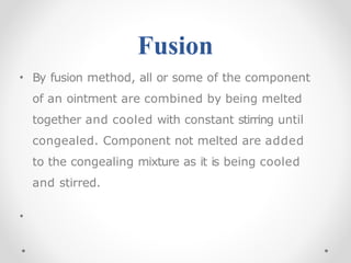 Fusion
• By fusion method, all or some of the component
of an ointment are combined by being melted
together and cooled with constant stirring until
congealed. Component not melted are added
to the congealing mixture as it is being cooled
and stirred.
•
 