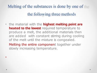 Melting of the substances is done by one of
the following three methods
•
•
the material with the highest melting point are
heated to the lowest required temperature to
produce a melt, the additional materials then
are added with constant stirring during cooling
of the melt until the mixture is congealed.
Melting the entire component together under
slowly increasing temperature.
 