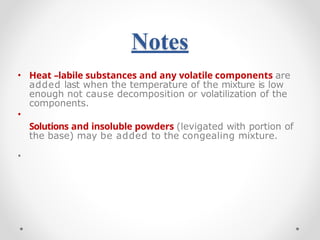Notes
•
•
• Heat –labile substances and any volatile components are
added last when the temperature of the mixture is low
enough not cause decomposition or volatilization of the
components.
Solutions and insoluble powders (levigated with portion of
the base) may be added to the congealing mixture.
 