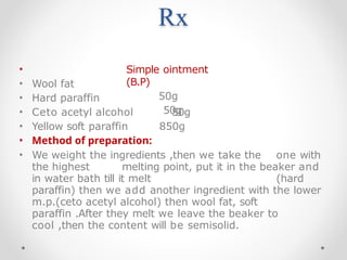 Rx
Simple ointment
(B.P)
50g
50g
50g
850g
•
• Wool fat
• Hard paraffin
• Ceto acetyl alcohol
• Yellow soft paraffin
• Method of preparation:
• We weight the ingredients ,then we take the one with
the highest melting point, put it in the beaker and
in water bath till it melt (hard
paraffin) then we add another ingredient with the lower
m.p.(ceto acetyl alcohol) then wool fat, soft
paraffin .After they melt we leave the beaker to
cool ,then the content will be semisolid.
 