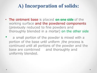 A) Incorporation of solids:
• The ointment base is placed on one side of the
working surface and the powdered components
(previously reduced to fine powders and
thoroughly blended in a mortar) on the other side
• a small portion of the powder is mixed with a
portion of the base until uniform ;the process is
continued until all portions of the powder and the
base are combined and thoroughly and
uniformly blended.
 