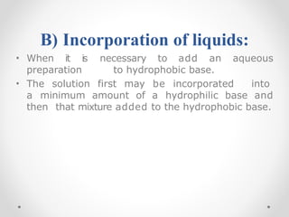B) Incorporation of liquids:
• When it is necessary to add an aqueous
preparation to hydrophobic base.
• The solution first may be incorporated into
a minimum amount of a hydrophilic base and
then that mixture added to the hydrophobic base.
 