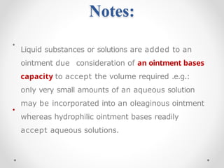 Notes:
•
•
Liquid substances or solutions are added to an
ointment due consideration of an ointment bases
capacity to accept the volume required .e.g.:
only very small amounts of an aqueous solution
may be incorporated into an oleaginous ointment
whereas hydrophilic ointment bases readily
accept aqueous solutions.
 