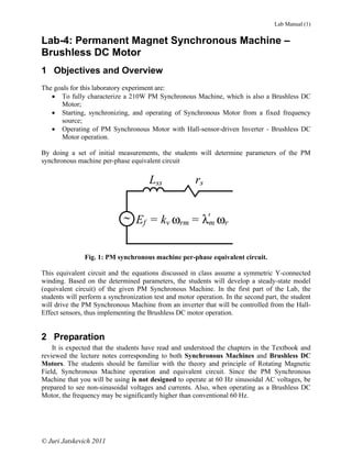 Lab Manual (1)


Lab-4: Permanent Magnet Synchronous Machine –
Brushless DC Motor
1 Objectives and Overview
The goals for this laboratory experiment are:
   • To fully characterize a 210W PM Synchronous Machine, which is also a Brushless DC
      Motor;
   • Starting, synchronizing, and operating of Synchronous Motor from a fixed frequency
      source;
   • Operating of PM Synchronous Motor with Hall-sensor-driven Inverter - Brushless DC
      Motor operation.

By doing a set of initial measurements, the students will determine parameters of the PM
synchronous machine per-phase equivalent circuit

                                      Lss              rs


                             ~ Ef = kv ωrm = λ'm ωr


               Fig. 1: PM synchronous machine per-phase equivalent circuit.

This equivalent circuit and the equations discussed in class assume a symmetric Y-connected
winding. Based on the determined parameters, the students will develop a steady-state model
(equivalent circuit) of the given PM Synchronous Machine. In the first part of the Lab, the
students will perform a synchronization test and motor operation. In the second part, the student
will drive the PM Synchronous Machine from an inverter that will be controlled from the Hall-
Effect sensors, thus implementing the Brushless DC motor operation.


2 Preparation
    It is expected that the students have read and understood the chapters in the Textbook and
reviewed the lecture notes corresponding to both Synchronous Machines and Brushless DC
Motors. The students should be familiar with the theory and principle of Rotating Magnetic
Field, Synchronous Machine operation and equivalent circuit. Since the PM Synchronous
Machine that you will be using is not designed to operate at 60 Hz sinusoidal AC voltages, be
prepared to see non-sinusoidal voltages and currents. Also, when operating as a Brushless DC
Motor, the frequency may be significantly higher than conventional 60 Hz.




© Juri Jatskevich 2011
 