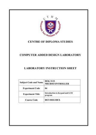 CENTRE OF DIPLOMA STUDIES



COMPUTER ADDED DESIGN LABORATORY



   LABORATORY INSTRUCTION SHEET



                        DEK 3133
Subject Code and Name
                        MICROCONTROLLER

  Experiment Code       04

                        Introduction to Keypad and LCD
   Experiment Title     program

    Course Code         DET/DEE/DEX
 