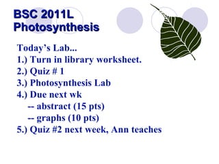 BSC 2011L  Photosynthesis Today’s Lab... 1.) Turn in library worksheet.   2.) Quiz # 1  3.) Photosynthesis Lab 4.) Due next wk  -- abstract (15 pts) -- graphs (10 pts) 5.) Quiz #2 next week, Ann teaches  