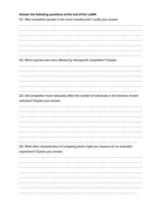 Answer the following questions at the end of the Lab#4:
Q1. Was competition greater in the more-crowded pots? Justify your answer.
………………………………………………………………………………………………………………
………………………………………………………………………………………………………………
………………………………………………………………………………………………………………
………………………………………………………………………………………………………………
………………………………………………………………………………………………………………
………………………………………………………………………………………………………………
……………………………………………………………………………………………………………
Q2. Which species was more affected by interspecific competition? Explain.
………………………………………………………………………………………………………………
………………………………………………………………………………………………………………
………………………………………………………………………………………………………………
………………………………………………………………………………………………………………
………………………………………………………………………………………………………………
…………………………………………………………………………………………………………
Q3. Did competition more noticeably affect the number of individuals or the biomass of each
individual? Explain your answer.
………………………………………………………………………………………………………………
………………………………………………………………………………………………………………
………………………………………………………………………………………………………………
………………………………………………………………………………………………………………
………………………………………………………………………………………………………………
………………………………………………………………………………………………………………
………………………………………………………………………………………………………………
…………………………………………………………………………………………………………
Q4. What other characteristics of competing plants might you measure for an extended
experiment? Explain your answer.
………………………………………………………………………………………………………………
………………………………………………………………………………………………………………
………………………………………………………………………………………………………………
………………………………………………………………………………………………………………
………………………………………………………………………………………………………………
………………………………………………………………………………………………………………
………………………………………………………………………………………………………………
…………………………………………………………………………………………………………
 