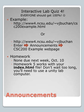AnnouncementsInteractive Lab Quiz 4!Example:http://www4.ncsu.edu/~vjbuchan/csc200example.htmlOrhttp://www4.ncsu.edu/~vjbuchanEnter      Announcements    CSC200 Example webpageHomeworkNone due next week, Oct. 10Homework 5 works with your index.html file! Don’t wait too long, you’ll need to use a unity lab computer.EVERYONE should get 100%!  