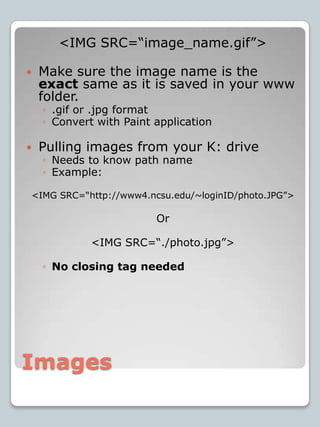Images<IMG SRC=“image_name.gif”>Make sure the image name is the exact same as it is saved in your www folder..gif or .jpg formatConvert with Paint applicationPulling images from your K: driveNeeds to know path nameExample:<IMG SRC=“http://www4.ncsu.edu/~loginID/photo.JPG”> Or<IMG SRC=“./photo.jpg”>No closing tag needed