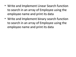 • Write and Implement Linear Search function
to search in an array of Employee using the
employee name and print its data
• Write and Implement binary search function
to search in an array of Employee using the
employee name and print its data
 