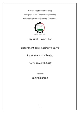 1
Palestine Polytechnic University
Collage of IT and Computer Engineering
Computer Systems Engineering Department
Electrical Circuits Lab
Experiment Title: Kichhoff's Laws
Experiment Number: 5
Date: 11 March 2013
Instructor:
Zahir Sa'afeen
 