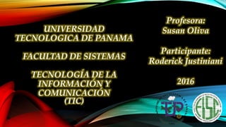 UNIVERSIDAD
TECNOLOGICA DE PANAMA
FACULTAD DE SISTEMAS
TECNOLOGÍA DE LA
INFORMACIÓN Y
COMUNICACIÓN
(TIC)
Profesora:
Susan Oliva
Participante:
Roderick Justiniani
2016
 