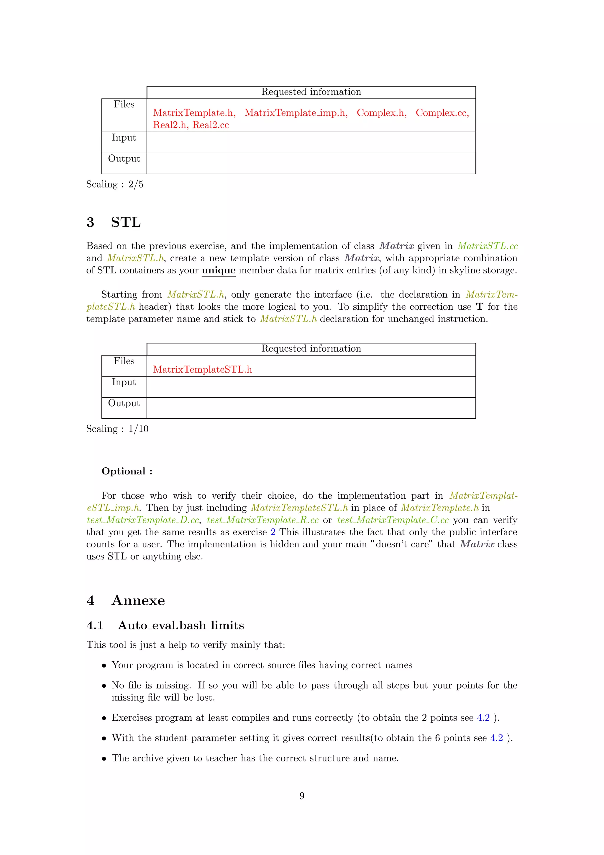 Requested information
Files
MatrixTemplate.h, MatrixTemplate imp.h, Complex.h, Complex.cc,
Real2.h, Real2.cc
Input
Output
Scaling : 2/5
3 STL
Based on the previous exercise, and the implementation of class Matrix given in MatrixSTL.cc
and MatrixSTL.h, create a new template version of class Matrix, with appropriate combination
of STL containers as your unique member data for matrix entries (of any kind) in skyline storage.
Starting from MatrixSTL.h, only generate the interface (i.e. the declaration in MatrixTem-
plateSTL.h header) that looks the more logical to you. To simplify the correction use T for the
template parameter name and stick to MatrixSTL.h declaration for unchanged instruction.
Requested information
Files
MatrixTemplateSTL.h
Input
Output
Scaling : 1/10
Optional :
For those who wish to verify their choice, do the implementation part in MatrixTemplat-
eSTL imp.h. Then by just including MatrixTemplateSTL.h in place of MatrixTemplate.h in
test MatrixTemplate D.cc, test MatrixTemplate R.cc or test MatrixTemplate C.cc you can verify
that you get the same results as exercise 2 This illustrates the fact that only the public interface
counts for a user. The implementation is hidden and your main ”doesn’t care” that Matrix class
uses STL or anything else.
4 Annexe
4.1 Auto eval.bash limits
This tool is just a help to verify mainly that:
• Your program is located in correct source ﬁles having correct names
• No ﬁle is missing. If so you will be able to pass through all steps but your points for the
missing ﬁle will be lost.
• Exercises program at least compiles and runs correctly (to obtain the 2 points see 4.2 ).
• With the student parameter setting it gives correct results(to obtain the 6 points see 4.2 ).
• The archive given to teacher has the correct structure and name.
9
 