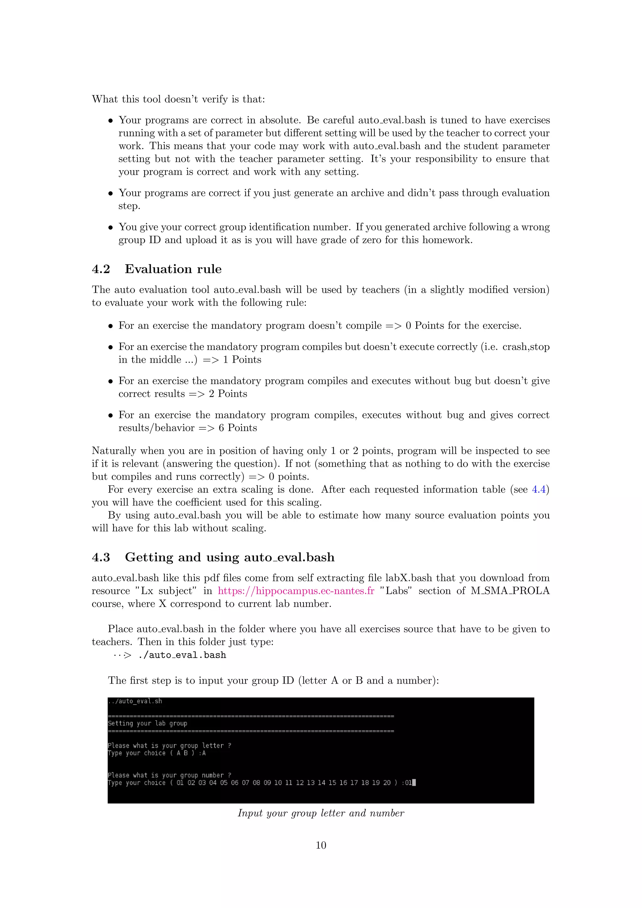 What this tool doesn’t verify is that:
• Your programs are correct in absolute. Be careful auto eval.bash is tuned to have exercises
running with a set of parameter but diﬀerent setting will be used by the teacher to correct your
work. This means that your code may work with auto eval.bash and the student parameter
setting but not with the teacher parameter setting. It’s your responsibility to ensure that
your program is correct and work with any setting.
• Your programs are correct if you just generate an archive and didn’t pass through evaluation
step.
• You give your correct group identiﬁcation number. If you generated archive following a wrong
group ID and upload it as is you will have grade of zero for this homework.
4.2 Evaluation rule
The auto evaluation tool auto eval.bash will be used by teachers (in a slightly modiﬁed version)
to evaluate your work with the following rule:
• For an exercise the mandatory program doesn’t compile => 0 Points for the exercise.
• For an exercise the mandatory program compiles but doesn’t execute correctly (i.e. crash,stop
in the middle ...) => 1 Points
• For an exercise the mandatory program compiles and executes without bug but doesn’t give
correct results => 2 Points
• For an exercise the mandatory program compiles, executes without bug and gives correct
results/behavior => 6 Points
Naturally when you are in position of having only 1 or 2 points, program will be inspected to see
if it is relevant (answering the question). If not (something that as nothing to do with the exercise
but compiles and runs correctly) => 0 points.
For every exercise an extra scaling is done. After each requested information table (see 4.4)
you will have the coeﬃcient used for this scaling.
By using auto eval.bash you will be able to estimate how many source evaluation points you
will have for this lab without scaling.
4.3 Getting and using auto eval.bash
auto eval.bash like this pdf ﬁles come from self extracting ﬁle labX.bash that you download from
resource ”Lx subject” in https://hippocampus.ec-nantes.fr ”Labs” section of M SMA PROLA
course, where X correspond to current lab number.
Place auto eval.bash in the folder where you have all exercises source that have to be given to
teachers. Then in this folder just type:
· · ·> ./auto eval.bash
The ﬁrst step is to input your group ID (letter A or B and a number):
Input your group letter and number
10
 