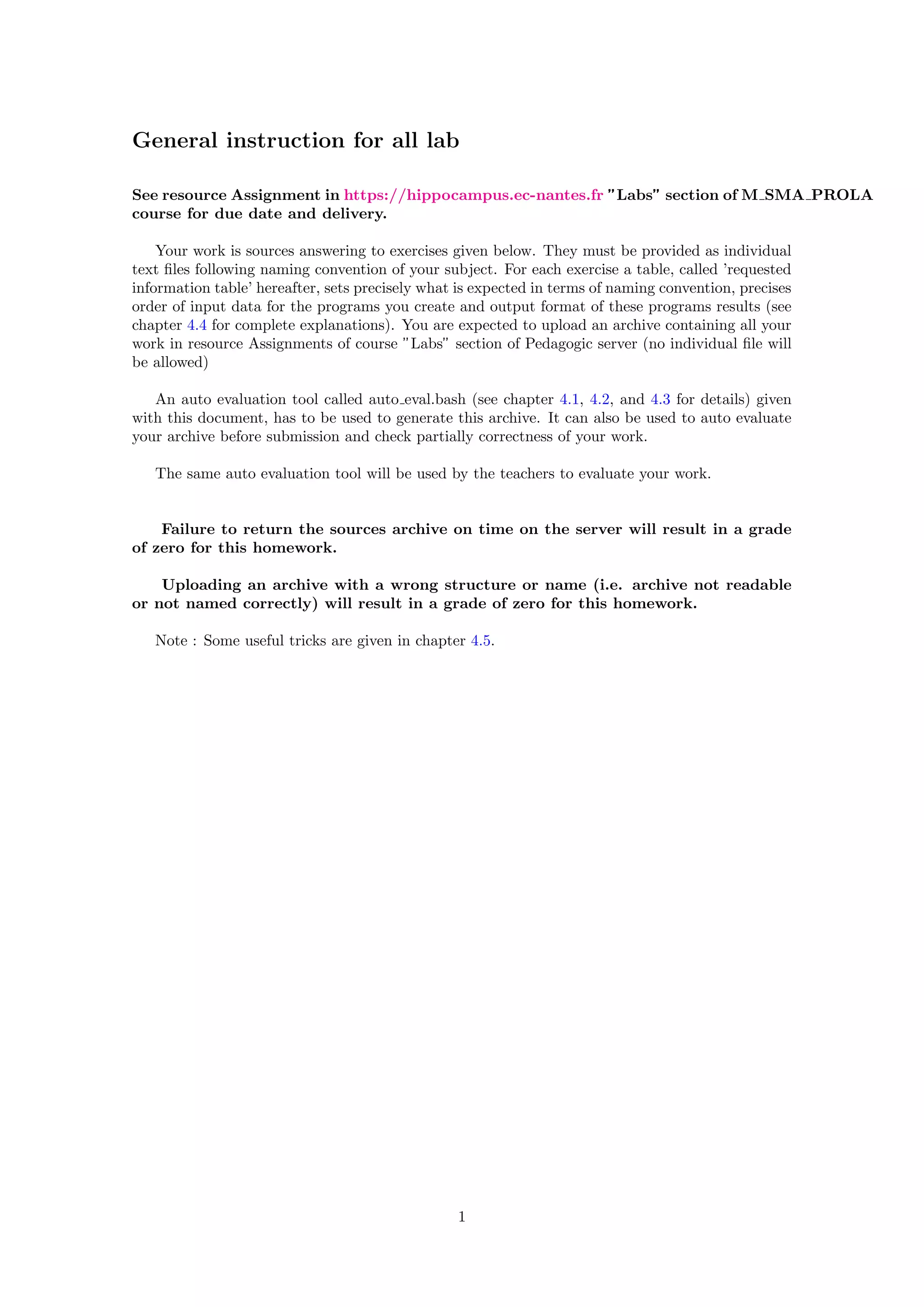 General instruction for all lab
See resource Assignment in https://hippocampus.ec-nantes.fr ”Labs” section of M SMA PROLA
course for due date and delivery.
Your work is sources answering to exercises given below. They must be provided as individual
text ﬁles following naming convention of your subject. For each exercise a table, called ’requested
information table’ hereafter, sets precisely what is expected in terms of naming convention, precises
order of input data for the programs you create and output format of these programs results (see
chapter 4.4 for complete explanations). You are expected to upload an archive containing all your
work in resource Assignments of course ”Labs” section of Pedagogic server (no individual ﬁle will
be allowed)
An auto evaluation tool called auto eval.bash (see chapter 4.1, 4.2, and 4.3 for details) given
with this document, has to be used to generate this archive. It can also be used to auto evaluate
your archive before submission and check partially correctness of your work.
The same auto evaluation tool will be used by the teachers to evaluate your work.
Failure to return the sources archive on time on the server will result in a grade
of zero for this homework.
Uploading an archive with a wrong structure or name (i.e. archive not readable
or not named correctly) will result in a grade of zero for this homework.
Note : Some useful tricks are given in chapter 4.5.
1
 