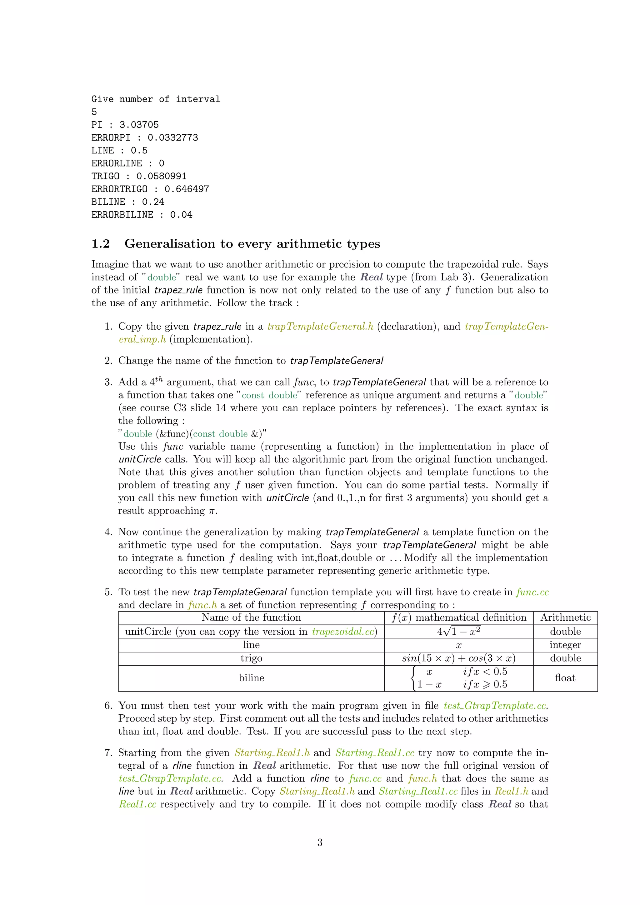 Give number of interval
5
PI : 3.03705
ERRORPI : 0.0332773
LINE : 0.5
ERRORLINE : 0
TRIGO : 0.0580991
ERRORTRIGO : 0.646497
BILINE : 0.24
ERRORBILINE : 0.04
1.2 Generalisation to every arithmetic types
Imagine that we want to use another arithmetic or precision to compute the trapezoidal rule. Says
instead of ”double” real we want to use for example the Real type (from Lab 3). Generalization
of the initial trapez rule function is now not only related to the use of any f function but also to
the use of any arithmetic. Follow the track :
1. Copy the given trapez rule in a trapTemplateGeneral.h (declaration), and trapTemplateGen-
eral imp.h (implementation).
2. Change the name of the function to trapTemplateGeneral
3. Add a 4th
argument, that we can call func, to trapTemplateGeneral that will be a reference to
a function that takes one ”const double” reference as unique argument and returns a ”double”
(see course C3 slide 14 where you can replace pointers by references). The exact syntax is
the following :
”double (&func)(const double &)”
Use this func variable name (representing a function) in the implementation in place of
unitCircle calls. You will keep all the algorithmic part from the original function unchanged.
Note that this gives another solution than function objects and template functions to the
problem of treating any f user given function. You can do some partial tests. Normally if
you call this new function with unitCircle (and 0.,1.,n for ﬁrst 3 arguments) you should get a
result approaching π.
4. Now continue the generalization by making trapTemplateGeneral a template function on the
arithmetic type used for the computation. Says your trapTemplateGeneral might be able
to integrate a function f dealing with int,ﬂoat,double or . . . Modify all the implementation
according to this new template parameter representing generic arithmetic type.
5. To test the new trapTemplateGenaral function template you will ﬁrst have to create in func.cc
and declare in func.h a set of function representing f corresponding to :
Name of the function f(x) mathematical deﬁnition Arithmetic
unitCircle (you can copy the version in trapezoidal.cc) 4
√
1 − x2 double
line x integer
trigo sin(15 × x) + cos(3 × x) double
biline
x ifx < 0.5
1 − x ifx 0.5
ﬂoat
6. You must then test your work with the main program given in ﬁle test GtrapTemplate.cc.
Proceed step by step. First comment out all the tests and includes related to other arithmetics
than int, ﬂoat and double. Test. If you are successful pass to the next step.
7. Starting from the given Starting Real1.h and Starting Real1.cc try now to compute the in-
tegral of a rline function in Real arithmetic. For that use now the full original version of
test GtrapTemplate.cc. Add a function rline to func.cc and func.h that does the same as
line but in Real arithmetic. Copy Starting Real1.h and Starting Real1.cc ﬁles in Real1.h and
Real1.cc respectively and try to compile. If it does not compile modify class Real so that
3
 