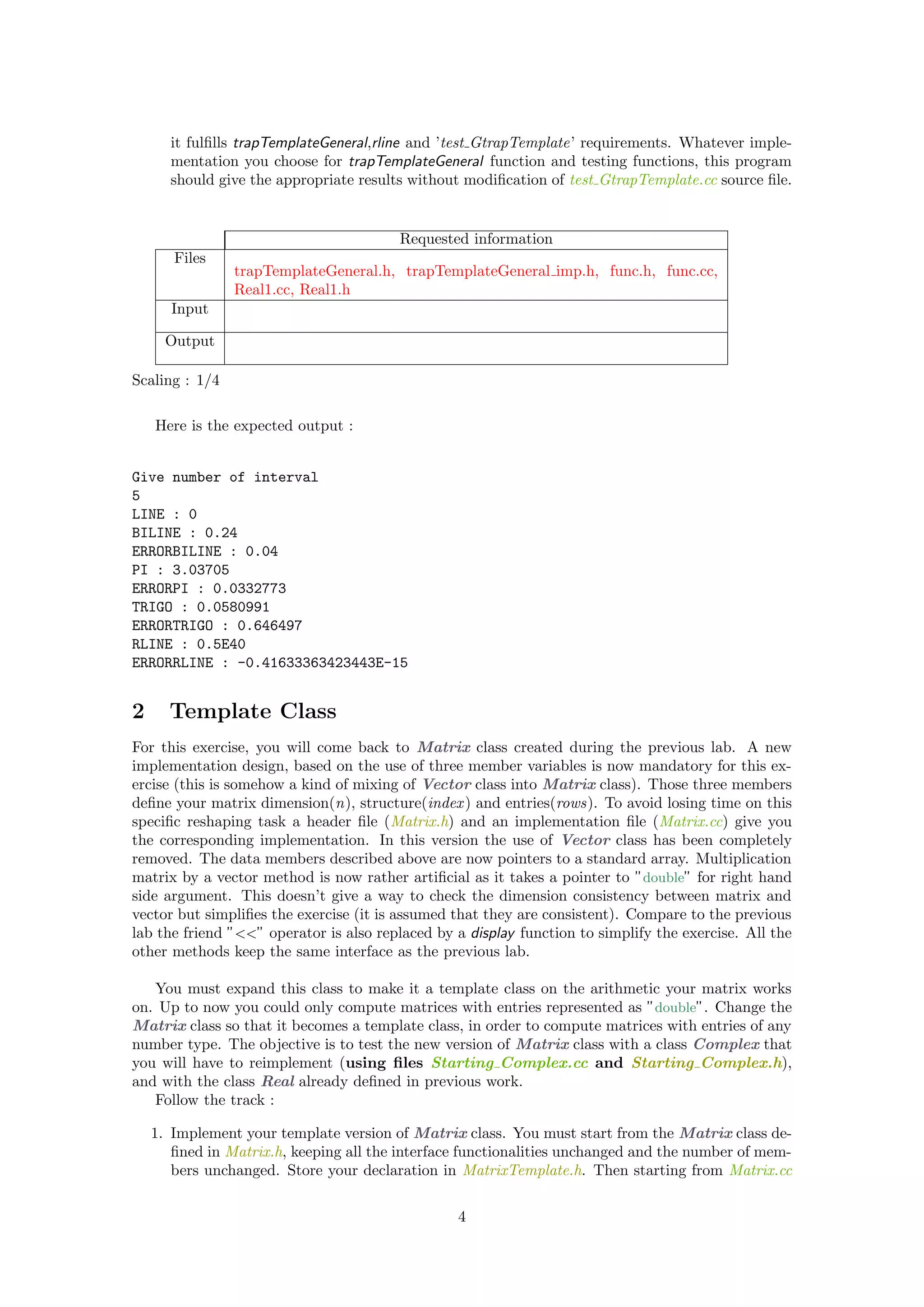 it fulﬁlls trapTemplateGeneral,rline and ’test GtrapTemplate’ requirements. Whatever imple-
mentation you choose for trapTemplateGeneral function and testing functions, this program
should give the appropriate results without modiﬁcation of test GtrapTemplate.cc source ﬁle.
Requested information
Files
trapTemplateGeneral.h, trapTemplateGeneral imp.h, func.h, func.cc,
Real1.cc, Real1.h
Input
Output
Scaling : 1/4
Here is the expected output :
Give number of interval
5
LINE : 0
BILINE : 0.24
ERRORBILINE : 0.04
PI : 3.03705
ERRORPI : 0.0332773
TRIGO : 0.0580991
ERRORTRIGO : 0.646497
RLINE : 0.5E40
ERRORRLINE : -0.41633363423443E-15
2 Template Class
For this exercise, you will come back to Matrix class created during the previous lab. A new
implementation design, based on the use of three member variables is now mandatory for this ex-
ercise (this is somehow a kind of mixing of Vector class into Matrix class). Those three members
deﬁne your matrix dimension(n), structure(index) and entries(rows). To avoid losing time on this
speciﬁc reshaping task a header ﬁle (Matrix.h) and an implementation ﬁle (Matrix.cc) give you
the corresponding implementation. In this version the use of Vector class has been completely
removed. The data members described above are now pointers to a standard array. Multiplication
matrix by a vector method is now rather artiﬁcial as it takes a pointer to ”double” for right hand
side argument. This doesn’t give a way to check the dimension consistency between matrix and
vector but simpliﬁes the exercise (it is assumed that they are consistent). Compare to the previous
lab the friend ”<<” operator is also replaced by a display function to simplify the exercise. All the
other methods keep the same interface as the previous lab.
You must expand this class to make it a template class on the arithmetic your matrix works
on. Up to now you could only compute matrices with entries represented as ”double”. Change the
Matrix class so that it becomes a template class, in order to compute matrices with entries of any
number type. The objective is to test the new version of Matrix class with a class Complex that
you will have to reimplement (using ﬁles Starting Complex.cc and Starting Complex.h),
and with the class Real already deﬁned in previous work.
Follow the track :
1. Implement your template version of Matrix class. You must start from the Matrix class de-
ﬁned in Matrix.h, keeping all the interface functionalities unchanged and the number of mem-
bers unchanged. Store your declaration in MatrixTemplate.h. Then starting from Matrix.cc
4
 