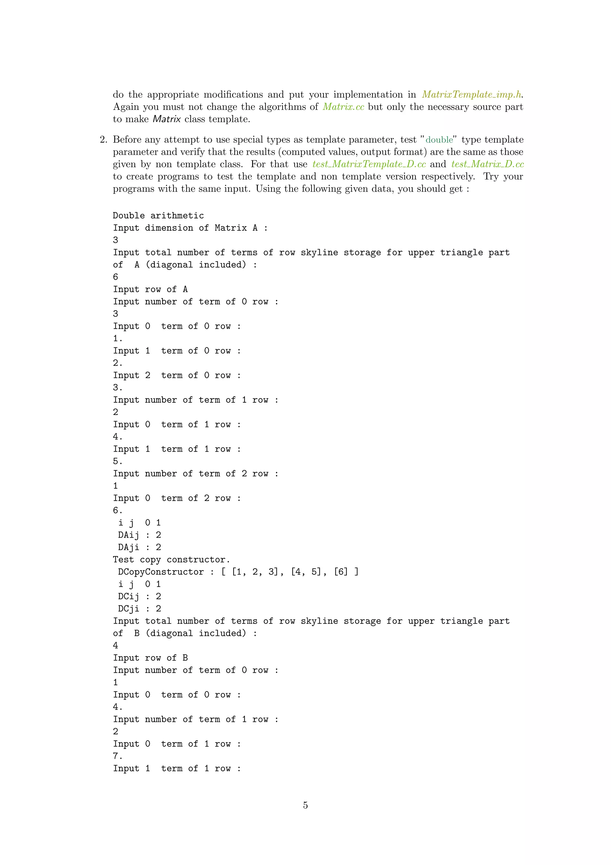 do the appropriate modiﬁcations and put your implementation in MatrixTemplate imp.h.
Again you must not change the algorithms of Matrix.cc but only the necessary source part
to make Matrix class template.
2. Before any attempt to use special types as template parameter, test ”double” type template
parameter and verify that the results (computed values, output format) are the same as those
given by non template class. For that use test MatrixTemplate D.cc and test Matrix D.cc
to create programs to test the template and non template version respectively. Try your
programs with the same input. Using the following given data, you should get :
Double arithmetic
Input dimension of Matrix A :
3
Input total number of terms of row skyline storage for upper triangle part
of A (diagonal included) :
6
Input row of A
Input number of term of 0 row :
3
Input 0 term of 0 row :
1.
Input 1 term of 0 row :
2.
Input 2 term of 0 row :
3.
Input number of term of 1 row :
2
Input 0 term of 1 row :
4.
Input 1 term of 1 row :
5.
Input number of term of 2 row :
1
Input 0 term of 2 row :
6.
i j 0 1
DAij : 2
DAji : 2
Test copy constructor.
DCopyConstructor : [ [1, 2, 3], [4, 5], [6] ]
i j 0 1
DCij : 2
DCji : 2
Input total number of terms of row skyline storage for upper triangle part
of B (diagonal included) :
4
Input row of B
Input number of term of 0 row :
1
Input 0 term of 0 row :
4.
Input number of term of 1 row :
2
Input 0 term of 1 row :
7.
Input 1 term of 1 row :
5
 