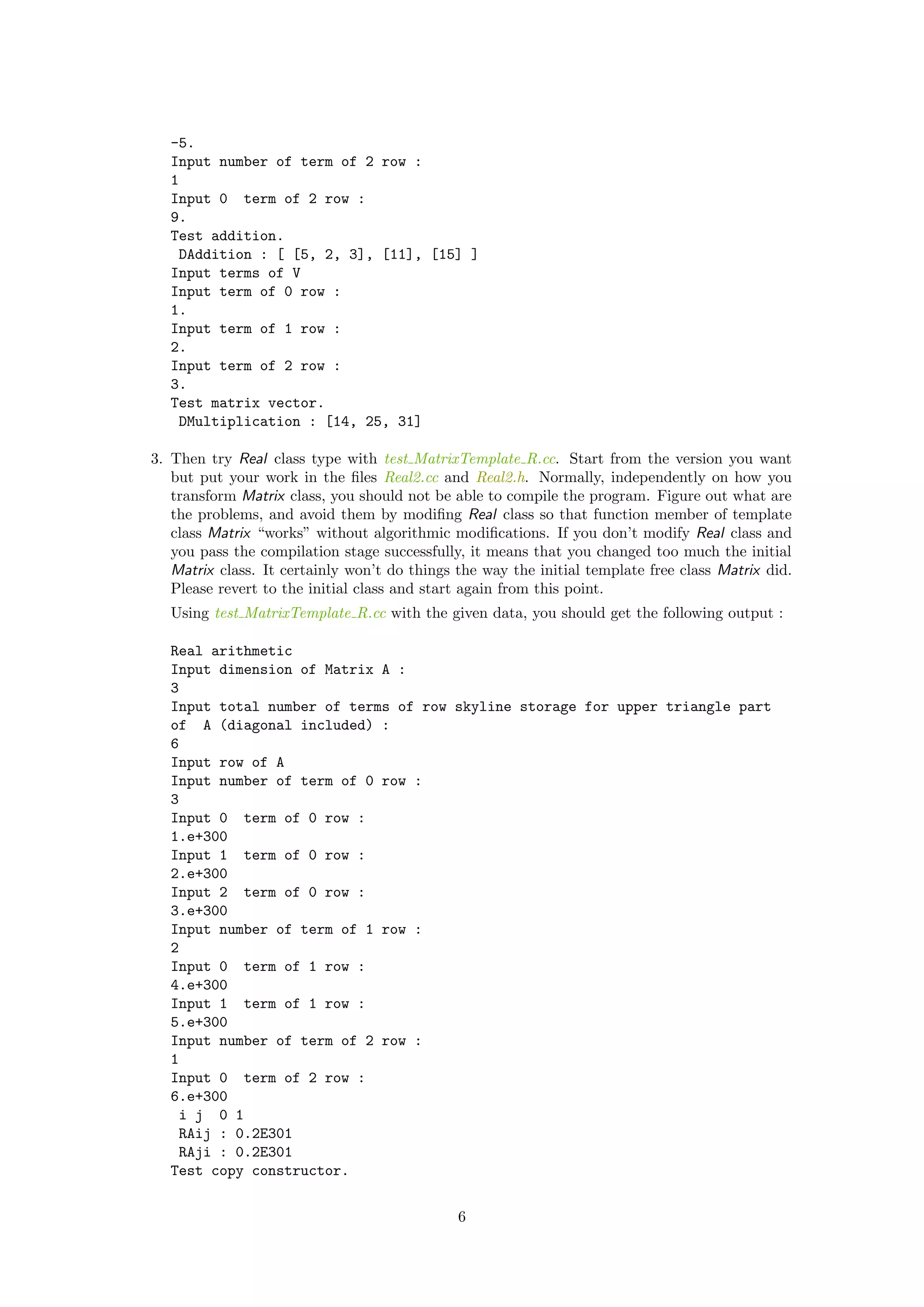 -5.
Input number of term of 2 row :
1
Input 0 term of 2 row :
9.
Test addition.
DAddition : [ [5, 2, 3], [11], [15] ]
Input terms of V
Input term of 0 row :
1.
Input term of 1 row :
2.
Input term of 2 row :
3.
Test matrix vector.
DMultiplication : [14, 25, 31]
3. Then try Real class type with test MatrixTemplate R.cc. Start from the version you want
but put your work in the ﬁles Real2.cc and Real2.h. Normally, independently on how you
transform Matrix class, you should not be able to compile the program. Figure out what are
the problems, and avoid them by modiﬁng Real class so that function member of template
class Matrix “works” without algorithmic modiﬁcations. If you don’t modify Real class and
you pass the compilation stage successfully, it means that you changed too much the initial
Matrix class. It certainly won’t do things the way the initial template free class Matrix did.
Please revert to the initial class and start again from this point.
Using test MatrixTemplate R.cc with the given data, you should get the following output :
Real arithmetic
Input dimension of Matrix A :
3
Input total number of terms of row skyline storage for upper triangle part
of A (diagonal included) :
6
Input row of A
Input number of term of 0 row :
3
Input 0 term of 0 row :
1.e+300
Input 1 term of 0 row :
2.e+300
Input 2 term of 0 row :
3.e+300
Input number of term of 1 row :
2
Input 0 term of 1 row :
4.e+300
Input 1 term of 1 row :
5.e+300
Input number of term of 2 row :
1
Input 0 term of 2 row :
6.e+300
i j 0 1
RAij : 0.2E301
RAji : 0.2E301
Test copy constructor.
6
 