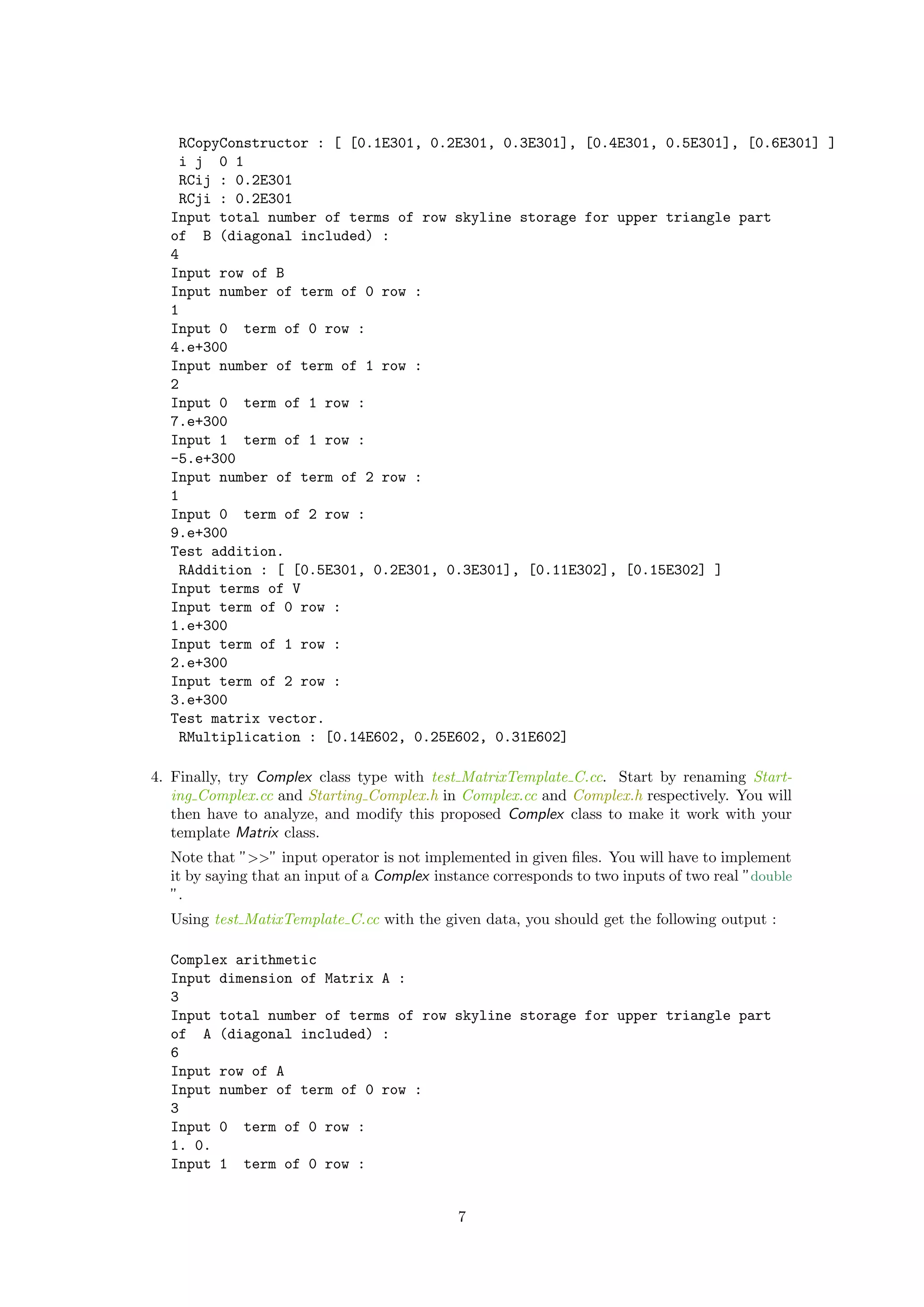 RCopyConstructor : [ [0.1E301, 0.2E301, 0.3E301], [0.4E301, 0.5E301], [0.6E301] ]
i j 0 1
RCij : 0.2E301
RCji : 0.2E301
Input total number of terms of row skyline storage for upper triangle part
of B (diagonal included) :
4
Input row of B
Input number of term of 0 row :
1
Input 0 term of 0 row :
4.e+300
Input number of term of 1 row :
2
Input 0 term of 1 row :
7.e+300
Input 1 term of 1 row :
-5.e+300
Input number of term of 2 row :
1
Input 0 term of 2 row :
9.e+300
Test addition.
RAddition : [ [0.5E301, 0.2E301, 0.3E301], [0.11E302], [0.15E302] ]
Input terms of V
Input term of 0 row :
1.e+300
Input term of 1 row :
2.e+300
Input term of 2 row :
3.e+300
Test matrix vector.
RMultiplication : [0.14E602, 0.25E602, 0.31E602]
4. Finally, try Complex class type with test MatrixTemplate C.cc. Start by renaming Start-
ing Complex.cc and Starting Complex.h in Complex.cc and Complex.h respectively. You will
then have to analyze, and modify this proposed Complex class to make it work with your
template Matrix class.
Note that ”>>” input operator is not implemented in given ﬁles. You will have to implement
it by saying that an input of a Complex instance corresponds to two inputs of two real ”double
”.
Using test MatixTemplate C.cc with the given data, you should get the following output :
Complex arithmetic
Input dimension of Matrix A :
3
Input total number of terms of row skyline storage for upper triangle part
of A (diagonal included) :
6
Input row of A
Input number of term of 0 row :
3
Input 0 term of 0 row :
1. 0.
Input 1 term of 0 row :
7
 