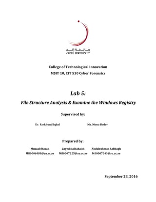 College of Technological Innovation
MSIT 10, CIT 530 Cyber Forensics
Lab 5:
File Structure Analysis & Examine the Windows Registry
Supervised by:
Dr. Farkhund Iqbal Ms. Mona Bader
Prepared by:
Musaab Hasan Zayed Balbahaith Abdulrahman Sabbagh
M80006988@zu.ac.ae M80007225@zu.ac.ae M80007043@zu.ac.ae
September 28, 2016
 