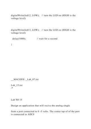 digitalWrite(led12, LOW); // turn the LED on (HIGH is the
voltage level)
digitalWrite(led13, LOW); // turn the LED on (HIGH is the
voltage level)
delay(1000); // wait for a second
}
__MACOSX/._Lab_07.txt
Lab_15.txt
/*
Lab N0 15
Design an application that will recive the analog single
from a port connected to 0 -5 volts. The center tap of of the port
is connected to ADC0
 