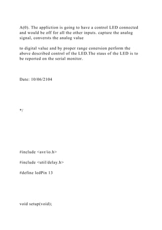A(0). The appliction is going to have a control LED connected
and would be off for all the other inputs. capture the analog
signal, conversts the analog value
to digital value and by proper range conersion perform the
above described control of the LED.The staus of the LED is to
be reported on the serial monitor.
Date: 10/06/2104
*/
#include <avr/io.h>
#include <util/delay.h>
#define ledPin 13
void setup(void);
 