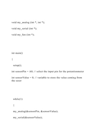 void my_analog (int *, int *);
void my_serial (int *);
void my_fun (int *);
int main()
{
setup();
int sensorPin = A0; // select the input pin for the potentionmeter
int sensorValue = 0; // variable to store the value coming from
the sesor
while(1)
{
my_analog(&sensorPin, &sensorValue);
my_serial(&sensorValue);
 
