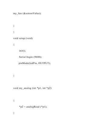 my_fun (&sensorValue);
}
}
void setup (void)
{
init();
Serial.begin (9600);
pinMode(ledPin, OUTPUT);
}
void my_analog (int *p1, int *p2)
{
*p2 = analogRead (*p1);
}
 