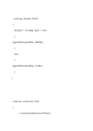 void my_fun(int *p22)
{
if(*p22 > 2.0 && *p22 < 3.0)
{
digitalWrite(ledPin, HIGH);
}
else
{
digitalWrite(ledPin, LOW);
}
}
void my_serial (int *p3)
{
// serial.println(sensorValue);
 