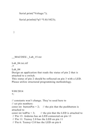 Serial.print("Voltage:");
Serial.println((*p3 *5.0)/1023);
}
__MACOSX/._Lab_15.txt
Lab_04.txt.rtf
/*
Lab_04
Design an application that reads the status of pin 2 that is
attached to a switch.
This status of pin 2 should be reflected on pin 3 with a LED.
Please utilize structured programming methodology.
9/08/2014
*/
// constants won’t change. They’re used here to
// set pin numbers:
const int buttonPin = 2; // the pin that the pushbutton is
attached to
const int ledPin = 3; // the pin that the LED is attached to
// Pin 13: Arduino has an LED connected on pin 13
// Pin 11: Teensy 2.0 has the LED on pin 11
// Pin 6: Teensy+2.0 has the LED on pin 6
 