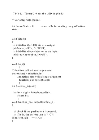 // Pin 13: Teensy 3.0 has the LED on pin 13
// Variables will change:
int buttonState = 0; // variable for reading the pushbutton
status
void setup()
{
// initialize the LED pin as a output:
pinMode(ledPin, OUTPUT);
// initialize the pushbutton as an input:
pinMode(buttonPin, INPUT);
}
void loop()
{
// function call without arguments:
buttonState = function_in();
//function call with a single argument
function_out(buttonState);
}
int function_in(void)
{
int bs = digitalRead(buttonPin);
return bs;
}
void function_out(int buttonState_1)
{
// check if the pushbutton is pressed.
// if it is, the buttonState is HIGH:
if(buttonState_1 == HIGH)
{
 