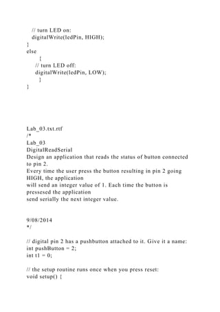 // turn LED on:
digitalWrite(ledPin, HIGH);
}
else
{
// turn LED off:
digitalWrite(ledPin, LOW);
}
}
Lab_03.txt.rtf
/*
Lab_03
DigitalReadSerial
Design an application that reads the status of button connected
to pin 2.
Every time the user press the button resulting in pin 2 going
HIGH, the application
will send an integer value of 1. Each time the button is
pressesed the application
send serially the next integer value.
9/08/2014
*/
// digital pin 2 has a pushbutton attached to it. Give it a name:
int pushButton = 2;
int t1 = 0;
// the setup routine runs once when you press reset:
void setup() {
 