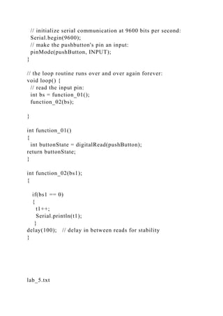 // initialize serial communication at 9600 bits per second:
Serial.begin(9600);
// make the pushbutton's pin an input:
pinMode(pushButton, INPUT);
}
// the loop routine runs over and over again forever:
void loop() {
// read the input pin:
int bs = function_01();
function_02(bs);
}
int function_01()
{
int buttonState = digitalRead(pushButton);
return buttonState;
}
int function_02(bs1);
{
if(bs1 == 0)
{
t1++;
Serial.println(t1);
}
delay(100); // delay in between reads for stability
}
lab_5.txt
 