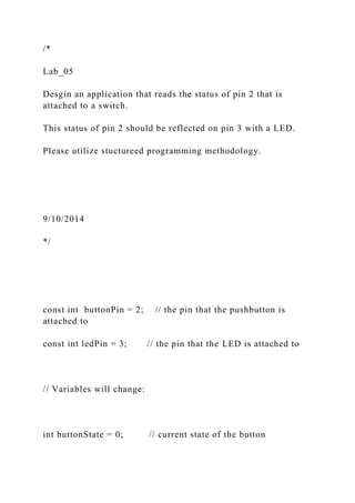 /*
Lab_05
Desgin an application that reads the status of pin 2 that is
attached to a switch.
This status of pin 2 should be reflected on pin 3 with a LED.
Please utilize stuctureed programming methodology.
9/10/2014
*/
const int buttonPin = 2; // the pin that the pushbutton is
attached to
const int ledPin = 3; // the pin that the LED is attached to
// Variables will change:
int buttonState = 0; // current state of the button
 