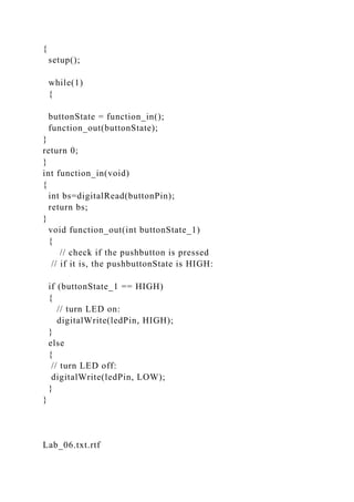 {
setup();
while(1)
{
buttonState = function_in();
function_out(buttonState);
}
return 0;
}
int function_in(void)
{
int bs=digitalRead(buttonPin);
return bs;
}
void function_out(int buttonState_1)
{
// check if the pushbutton is pressed
// if it is, the pushbuttonState is HIGH:
if (buttonState_1 == HIGH)
{
// turn LED on:
digitalWrite(ledPin, HIGH);
}
else
{
// turn LED off:
digitalWrite(ledPin, LOW);
}
}
Lab_06.txt.rtf
 