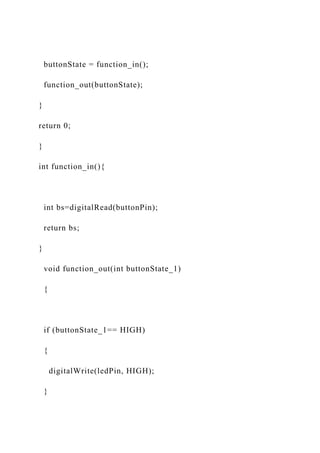 buttonState = function_in();
function_out(buttonState);
}
return 0;
}
int function_in(){
int bs=digitalRead(buttonPin);
return bs;
}
void function_out(int buttonState_1)
{
if (buttonState_1== HIGH)
{
digitalWrite(ledPin, HIGH);
}
 