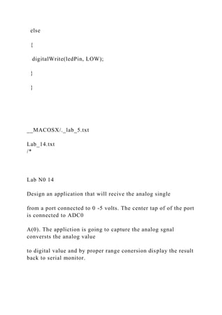 else
{
digitalWrite(ledPin, LOW);
}
}
__MACOSX/._lab_5.txt
Lab_14.txt
/*
Lab N0 14
Design an application that will recive the analog single
from a port connected to 0 -5 volts. The center tap of of the port
is connected to ADC0
A(0). The appliction is going to capture the analog sgnal
conversts the analog value
to digital value and by proper range conersion display the result
back to serial monitor.
 