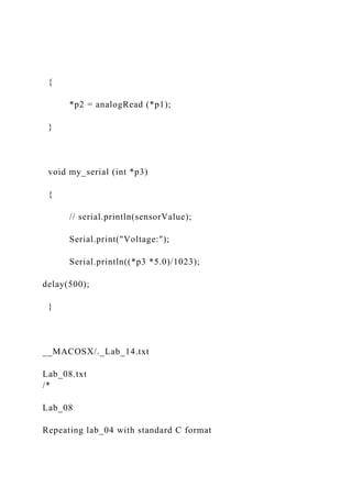 {
*p2 = analogRead (*p1);
}
void my_serial (int *p3)
{
// serial.println(sensorValue);
Serial.print("Voltage:");
Serial.println((*p3 *5.0)/1023);
delay(500);
}
__MACOSX/._Lab_14.txt
Lab_08.txt
/*
Lab_08
Repeating lab_04 with standard C format
 
