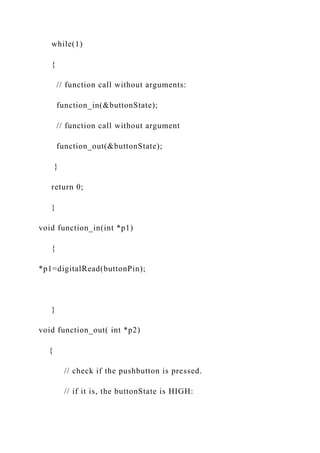 while(1)
{
// function call without arguments:
function_in(&buttonState);
// function call without argument
function_out(&buttonState);
}
return 0;
}
void function_in(int *p1)
{
*p1=digitalRead(buttonPin);
}
void function_out( int *p2)
{
// check if the pushbutton is pressed.
// if it is, the buttonState is HIGH:
 