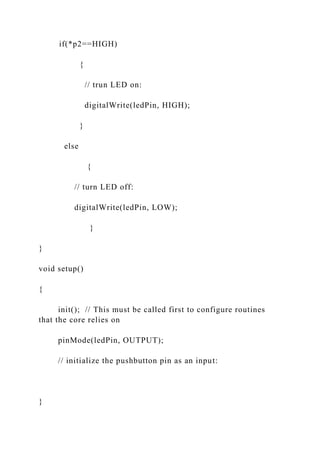 if(*p2==HIGH)
{
// trun LED on:
digitalWrite(ledPin, HIGH);
}
else
{
// turn LED off:
digitalWrite(ledPin, LOW);
}
}
void setup()
{
init(); // This must be called first to configure routines
that the core relies on
pinMode(ledPin, OUTPUT);
// initialize the pushbutton pin as an input:
}
 