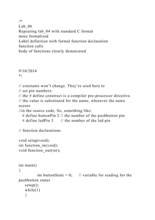 /*
Lab_06
Repeating lab_04 with standard C format
more formalized
Label definition with formal function declaration
function calls
body of functions clearly demarcated
9/10/2014
*/
// constants won’t change. They’re used here to
// set pin numbers:
// the # define construct is a compiler pre-processor directive.
// the value is substituted for the name, wherever the name
occurs
//in the source code. So, something like:
# define buttonPin 2 // the number of the pushbutton pin
# define ledPin 3 // the number of the led pin
// function declarations
void setup(void);
int function_in(void);
void function_out(int);
int main()
{
int buttonState = 0; // variable for reading for the
pushbutton status
setup();
while(1)
{
 