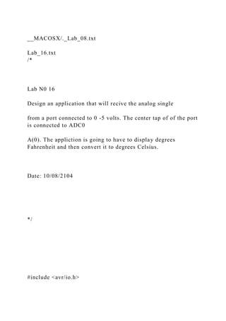 __MACOSX/._Lab_08.txt
Lab_16.txt
/*
Lab N0 16
Design an application that will recive the analog single
from a port connected to 0 -5 volts. The center tap of of the port
is connected to ADC0
A(0). The appliction is going to have to display degrees
Fahrenheit and then convert it to degrees Celsius.
Date: 10/08/2104
*/
#include <avr/io.h>
 