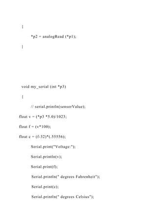 {
*p2 = analogRead (*p1);
}
void my_serial (int *p3)
{
// serial.println(sensorValue);
float v = (*p3 *5.0)/1023;
float f = (v*100);
float c = (f-32)*(.55556);
Serial.print("Voltage:");
Serial.println(v);
Serial.print(f);
Serial.println(" degrees Fahrenheit");
Serial.print(c);
Serial.println(" degrees Celsius");
 