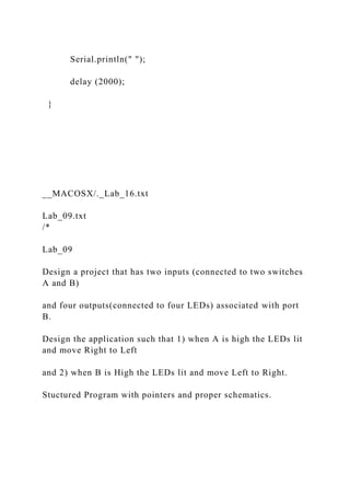 Serial.println(" ");
delay (2000);
}
__MACOSX/._Lab_16.txt
Lab_09.txt
/*
Lab_09
Design a project that has two inputs (connected to two switches
A and B)
and four outputs(connected to four LEDs) associated with port
B.
Design the application such that 1) when A is high the LEDs lit
and move Right to Left
and 2) when B is High the LEDs lit and move Left to Right.
Stuctured Program with pointers and proper schematics.
 
