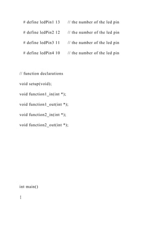 # define ledPin1 13 // the number of the led pin
# define ledPin2 12 // the number of the led pin
# define ledPin3 11 // the number of the led pin
# define ledPin4 10 // the number of the led pin
// function declarations
void setup(void);
void function1_in(int *);
void function1_out(int *);
void function2_in(int *);
void function2_out(int *);
int main()
{
 