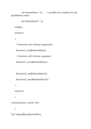 int buttonState = 0; // variable for reading for the
pushbutton status
int buttonState5 = 0;
setup();
while(1)
{
// function call without arguments:
function1_in(&buttonState);
// function call without argument
function1_out(&buttonState);
function2_in(&buttonState5);
function2_out(&buttonState5);
}
return 0;
}
void function1_in(int *p1)
{
*p1=digitalRead(buttonPin);
 